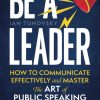 Be a Leader How to Communicate Effectively and Master the Art of Public Speaking