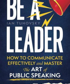 Be a Leader How to Communicate Effectively and Master the Art of Public Speaking