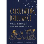 Calculating Brilliance An Intellectual History of Mayan Astronomy at Chich'en Itza