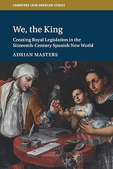 We the King Creating Royal Legislation in the Sixteenth-Century Spanish New World